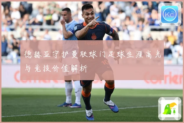 德赫亚守护曼联球门足球生涯高光与竞技价值解析
