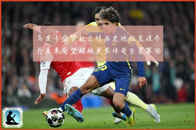 乌度卡盛赞杜兰特历史地位直追乔丹未来有望超越更多传奇巨星赛场复盘