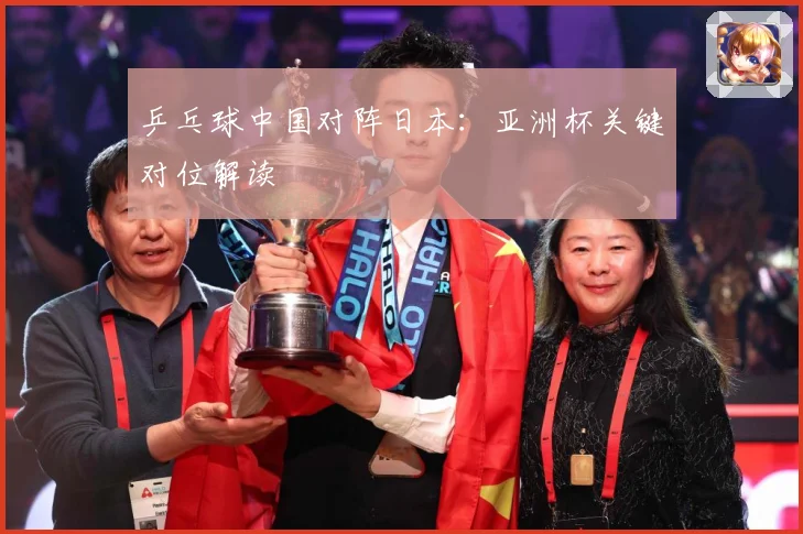 乒乓球中国对阵日本：亚洲杯关键对位解读