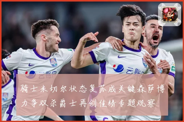骑士米切尔状态复苏成关键森萨博力争双杀爵士再创佳绩专题观察