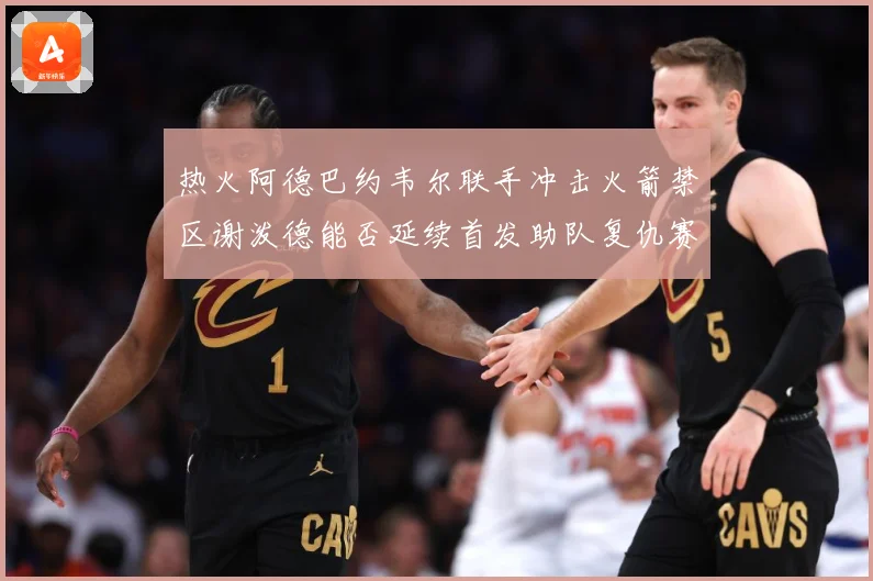 热火阿德巴约韦尔联手冲击火箭禁区谢泼德能否延续首发助队复仇赛场复盘