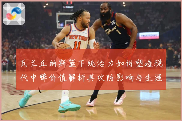 瓦兰丘纳斯篮下统治力如何塑造现代中锋价值解析其攻防影响与生涯成长轨迹