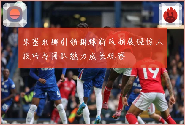 朱塞利娜引领排球新风潮展现惊人技巧与团队魅力成长观察