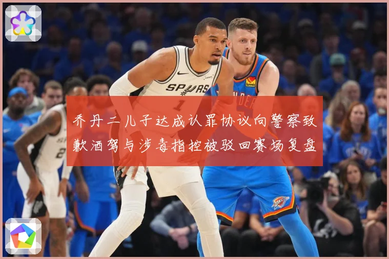 乔丹二儿子达成认罪协议向警察致歉酒驾与涉毒指控被驳回赛场复盘
