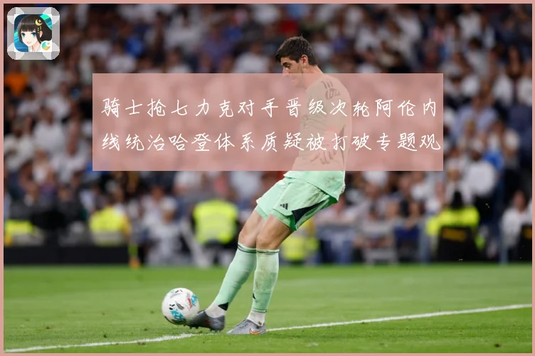骑士抢七力克对手晋级次轮阿伦内线统治哈登体系质疑被打破专题观察