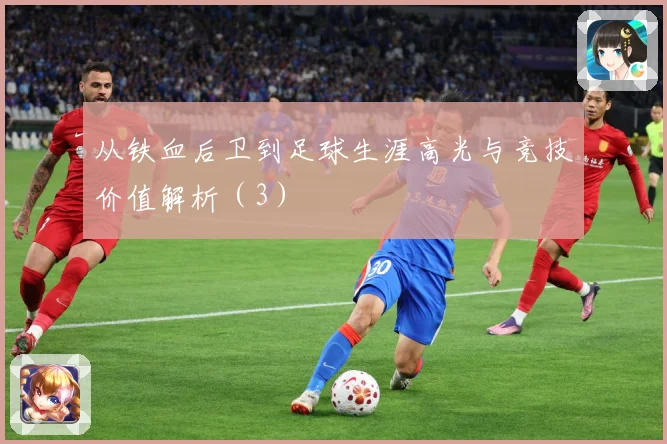 从铁血后卫到足球生涯高光与竞技价值解析（3）