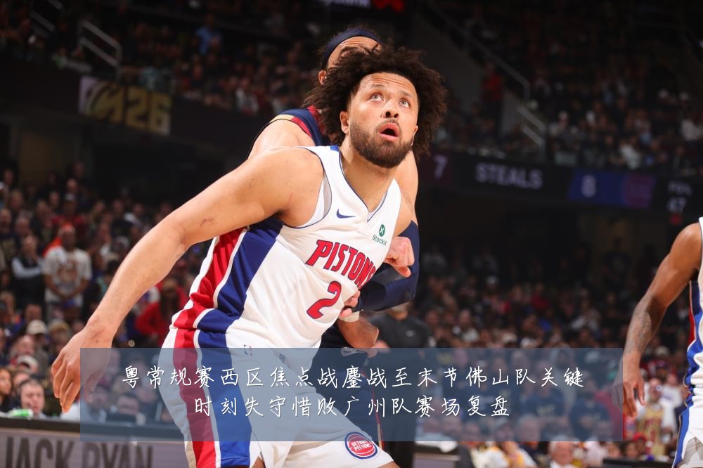 粤常规赛西区焦点战鏖战至末节佛山队关键时刻失守惜败广州队赛场复盘