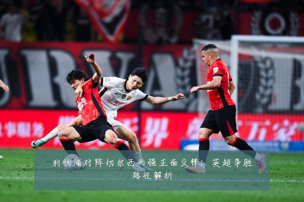 利物浦对阵切尔西两强正面交锋:英超争胜路径解析