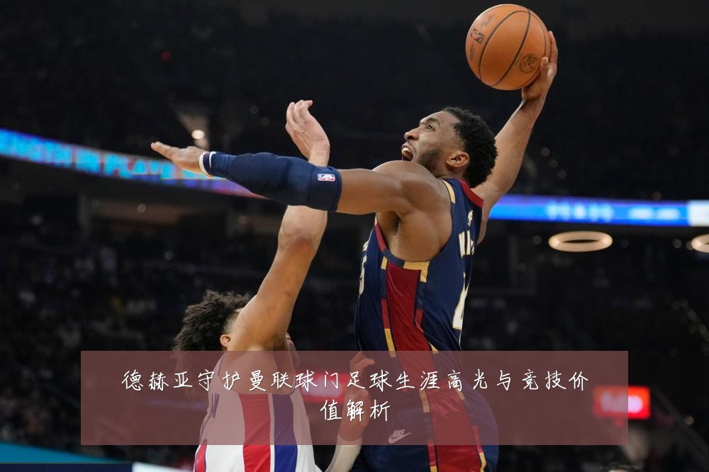 德赫亚守护曼联球门足球生涯高光与竞技价值解析