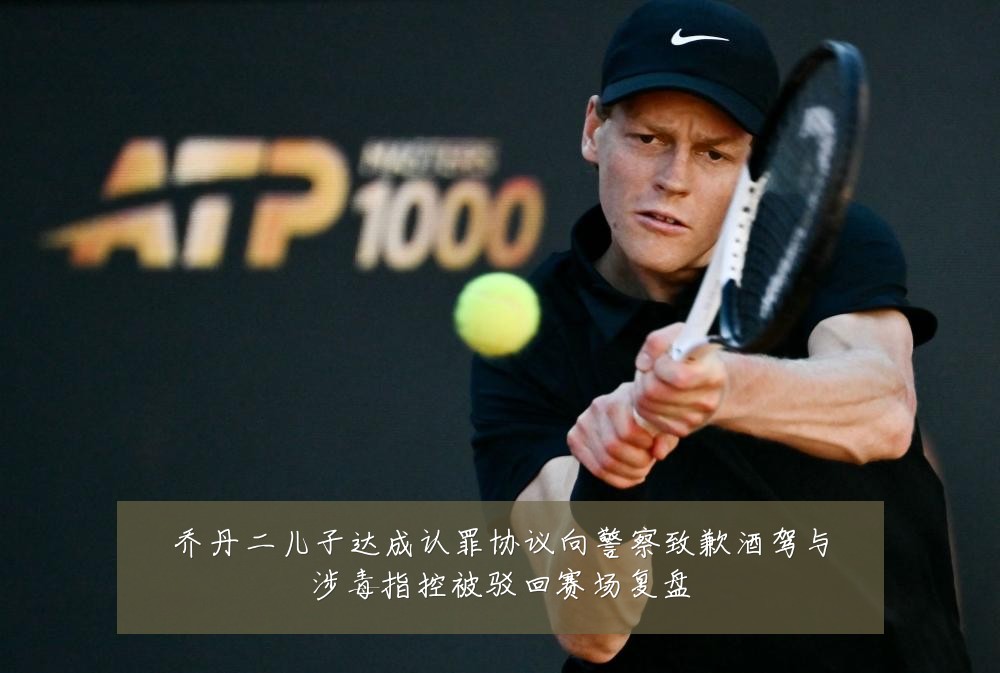 乔丹二儿子达成认罪协议向警察致歉酒驾与涉毒指控被驳回赛场复盘