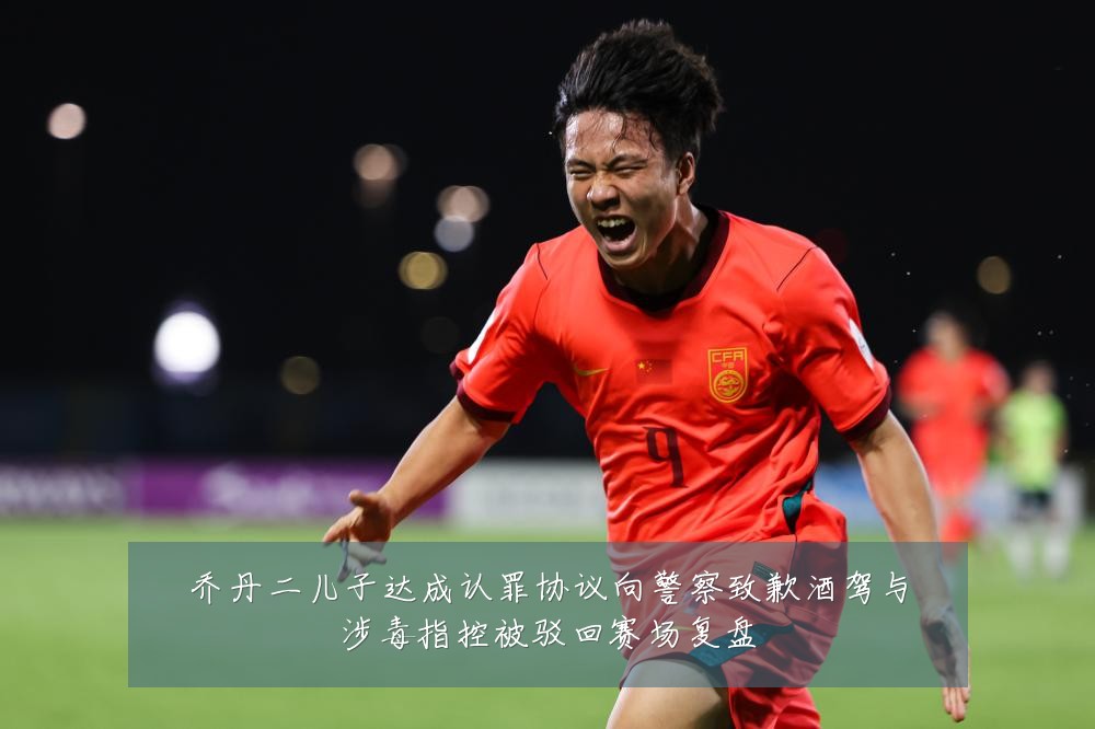乔丹二儿子达成认罪协议向警察致歉酒驾与涉毒指控被驳回赛场复盘