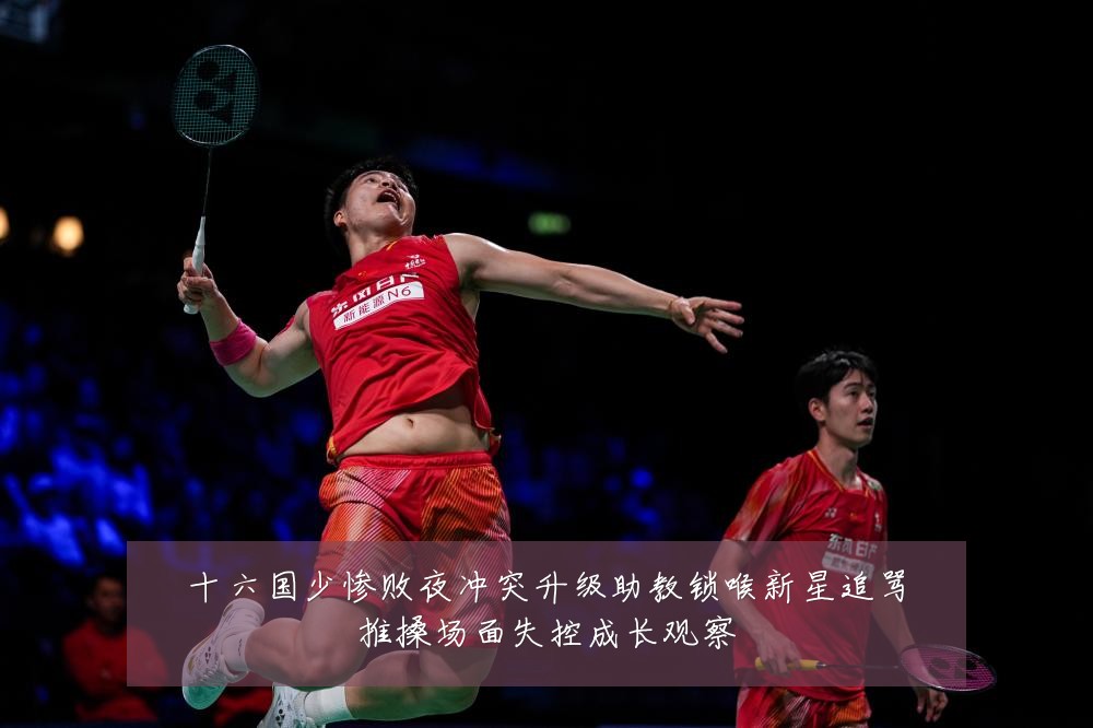 十六国少惨败夜冲突升级助教锁喉新星追骂推搡场面失控成长观察